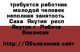 требуется работник молодой человек неполная занятость  - Саха (Якутия) респ., Якутск г. Работа » Вакансии   